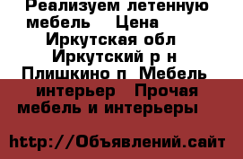 Реализуем летенную мебель  › Цена ­ 400 - Иркутская обл., Иркутский р-н, Плишкино п. Мебель, интерьер » Прочая мебель и интерьеры   